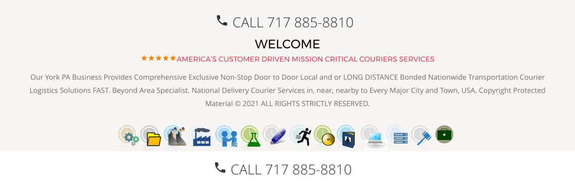 WELCOME AMERICA’S CUSTOMER DRIVEN MISSION CRITICAL COURIERS SERVICES Our York PA Business Provides Comprehensive Exclusive Non-Stop Door to Door Local and or LONG DISTANCE Bonded Nationwide Transportation Courier Logistics Solutions FAST. Beyond Area Specialist. National Delivery Courier Services in, near, nearby to Every Major City and Town, USA. Copyright Protected Material © 2021 ALL RIGHTS STRICTLY RESERVED.