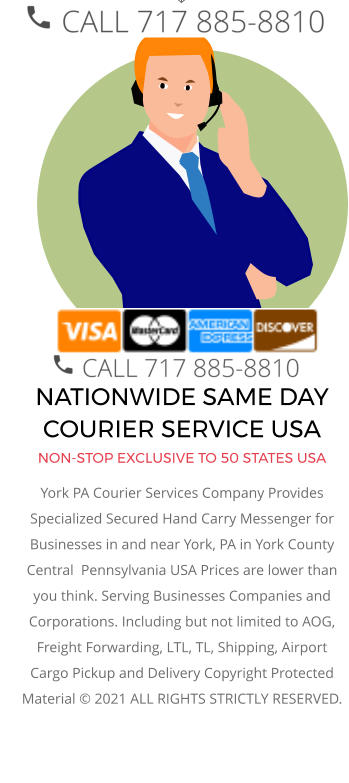 NATIONWIDE SAME DAY COURIER SERVICE USA NON-STOP EXCLUSIVE TO 50 STATES USA York PA Courier Services Company Provides Specialized Secured Hand Carry Messenger for Businesses in and near York, PA in York County Central  Pennsylvania USA Prices are lower than you think. Serving Businesses Companies and Corporations. Including but not limited to AOG, Freight Forwarding, LTL, TL, Shipping, Airport Cargo Pickup and Delivery Copyright Protected Material © 2021 ALL RIGHTS STRICTLY RESERVED.