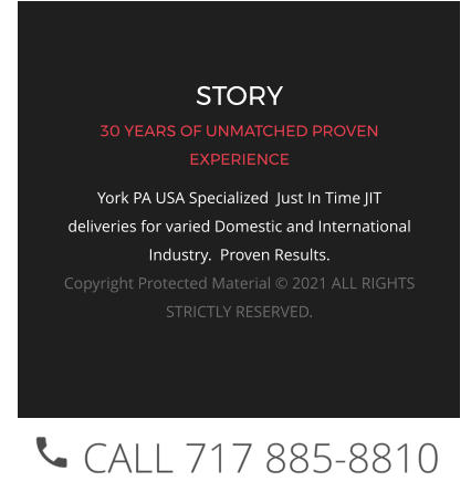 STORY 30 YEARS OF UNMATCHED PROVEN EXPERIENCE York PA USA Specialized  Just In Time JIT deliveries for varied Domestic and International Industry.  Proven Results.  Copyright Protected Material © 2021 ALL RIGHTS STRICTLY RESERVED.
