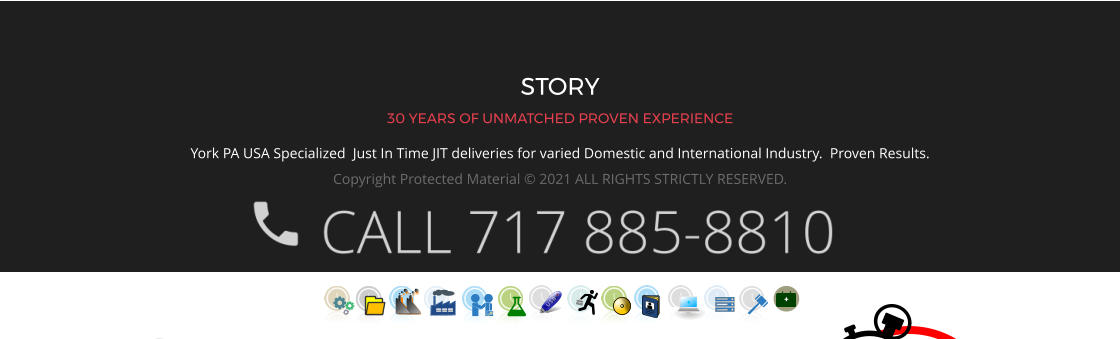 STORY 30 YEARS OF UNMATCHED PROVEN EXPERIENCE York PA USA Specialized  Just In Time JIT deliveries for varied Domestic and International Industry.  Proven Results.  Copyright Protected Material © 2021 ALL RIGHTS STRICTLY RESERVED.